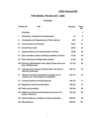 PADC Proposed Bill

                 THE MODEL POLICE ACT, 2006

                                  Contents

Chapter No.              Title                                 Sections   Page
                                                                           No.

      Preamble                                                               2

I     Preliminary : Definitions & Interpretation                    1-2      3

II    Constitution and Organisation of Police Service              3-23      6

III   Primary Rank in Civil Police                                24-27     21

IV    Armed Police Units                                          28-38     24

V     Superintendence and Administration of Police                39-56     30

VI    Role, Functions, Duties and Responsibilities of Police      57-60     40

VII Rural Policing and Village Police System                      61-86     44

VIII Policing in Metropolitan Areas, Major Urban areas and      87-105      52
     other Notified areas

IX    Policing in the Context of Public Order and Internal     106-121      63
      Security Challenges

X     Effective Criminal Investigation including use of        122-137      67
      Science and Technology in Investigation

XI    Training, Research and Development                       138-147      71

XII Regulation, Control and Discipline                         148-157      75

XIII Police Accountability                                     158-184      80

XIV Welfare and Grievance Redressal mechanisms for             185-188      96
    Police Personnel

XV General Offences, Penalties and Responsibilities            189-207      99

XVI Miscellaneous                                              208-221     107




                                       1
 