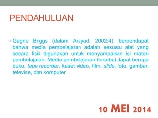 PENDAHULUAN 
• Gagne Briggs (dalam Arsyad, 2002:4), berpendapat 
bahwa media pembelajaran adalah sesuatu alat yang 
secara fisik digunakan untuk menyampaikan isi materi 
pembelajaran. Media pembelajaran tersebut dapat berupa 
buku, tape recorder, kaset video, film, slide, foto, gambar, 
televise, dan komputer 
10 MEI 2014 
 