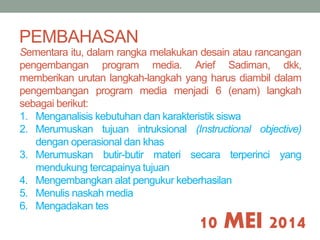 PEMBAHASAN 
Sementara itu, dalam rangka melakukan desain atau rancangan 
pengembangan program media. Arief Sadiman, dkk, 
memberikan urutan langkah-langkah yang harus diambil dalam 
pengembangan program media menjadi 6 (enam) langkah 
sebagai berikut: 
1. Menganalisis kebutuhan dan karakteristik siswa 
2. Merumuskan tujuan intruksional (Instructional objective) 
10 MEI 2014 
dengan operasional dan khas 
3. Merumuskan butir-butir materi secara terperinci yang 
mendukung tercapainya tujuan 
4. Mengembangkan alat pengukur keberhasilan 
5. Menulis naskahmedia 
6. Mengadakan tes 
