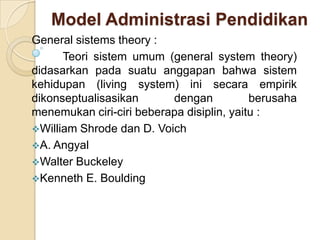 Model Administrasi Pendidikan
General sistems theory :
Teori sistem umum (general system theory)
didasarkan pada suatu anggapan bahwa sistem
kehidupan (living system) ini secara empirik
dikonseptualisasikan
dengan
berusaha
menemukan ciri-ciri beberapa disiplin, yaitu :
William Shrode dan D. Voich
A. Angyal
Walter Buckeley
Kenneth E. Boulding

 