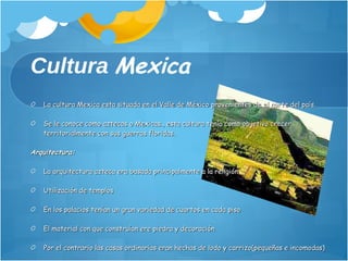 Cultura   Mexica La cultura Mexica esta situada en el Valle de México provenientes de el norte del país. Se le conoce como aztecas o Mexicas., esta cultura tenia como objetivo crecer territorialmente con sus guerras floridas. Arquitectura:  La arquitectura azteca era basada principalmente a la religión Utilización de templos  En los palacios tenían un gran variedad de cuartos en cada piso El material con que construían ere piedra y decoración Por el contrario las casas ordinarias eran hechas de lodo y carrizo(pequeñas e incomodas) La ciudad cuenta con acueductos. 