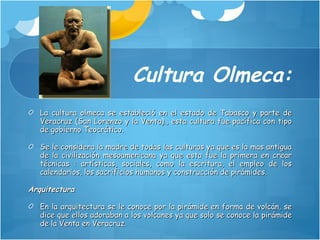 Cultura Olmeca: La cultura olmeca se estableció en el estado de Tabasco y parte de Veracruz (San Lorenzo y la Venta)., esta cultura fue pacífica con tipo de gobierno Teocrático. Se le considera la madre de todas las culturas ya que es la mas antigua de la civilización mesoamericana ya que esta fue la primera en crear técnicas : artísticas, sociales, como la escritura, el empleo de los calendarios, los sacrificios humanos y construcción de pirámides. Arquitectura En la arquitectura se le conoce por la pirámide en forma de volcán, se dice que ellos adoraban a los volcanes ya que solo se conoce la pirámide de la Venta en Veracruz. 