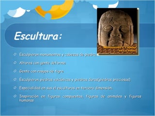 Escultura: Esculpieron monumentos y cabezas de piedra. Altares con gente deforme Gente con rasgos de tigre Esculpieron piedras volcánicas y piedras duras(piedras preciosas) Especialidad en sus el esculturas en tercera dimensión. Inspiración en figuras compuestas, figuras de animales y figuras humanas 
