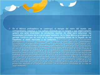 En el México prehispánico se construyó, al margen del resto del mundo, una extraordinaria, compleja y rica cultura dominada por la religión y que empíricamente generó una gran diversidad de productos, muchos de ellos para solucionar las necesidades cotidianas de la vida en aquel momento. Se le llama México prehispánico al periodo histórico que se vivió en la etapa comprendida antes de la llegada de los Españoles al suelo mexicano y su conquista.  Estructura social las civilizaciones prehispánicas estaban formadas por diversos grupos sociales: gobernantes, sacerdotes, jefes militares, comerciantes, guerreros, artesanos, agricultores, etc. También fueron excelentes astrónomos y matemáticos y tenían un alto conocimiento del uso de la Herbología. Creían en mas de 200 dioses entre ellos el principal Dios de la Lluvia, el Dios de la Guerra y el de la Sabiduría.. Atribuían a muchos fenómenos naturales como la ira y la felicidad de los dioses y se cree que les ofrecían sacrificios humanos. Usaban un calendario civil de 365 días y un calendario sagrado de 6260 días desde el cual se extraían los horóscopos y los días funestos. En el México prehispánico se construyo, al margen del resto del mundo, una extraordinaria, compleja y rica cultura dominada por la religión y que empíricamente genero una gran diversidad de productos, muchos de ellos para solucionar las necesidades cotidianas de la vida en aquel momento.  