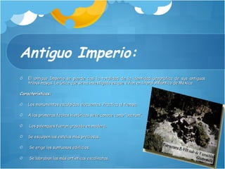 Antiguo Imperio: El antiguo Imperio se pierde casi la totalidad de la identidad geográfica de sus antiguas tribus mayas. Lo único que se ha investigado es que vivían en litoral Atlántico de México. Características:  Los monumentos esculpidos elocuentes. Practica al tiempo.  A las primeras fechas históricas se le conoce como “bactum”. Los palenques fueron gravado en madera.  Se esculpen las estelas más preciosas. Se erige los suntuosos edificios. Se labraban las más artísticas escalinatas. 