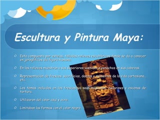 Escultura y Pintura Maya: Esta compuesta por estelas, tallados relieves escultóricos donde se da a conocer en jeroglíficos ala figura humana. En los relieves muestran a sus superiores vestidos e penachos en sus cabezas. Representación de frescos: sacrificios, danzas y momentos de la vida cartesiana., etc. Los temas incluidos en los frescos ya sean musicales, bailarines y escenas de tortura. Utilizaron del color azul y ocre. Limitaban las formas con el color negro. 
