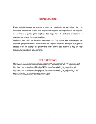 CONCLUSIÓN:


En el trabajo anterior se expuso el tema de modelado de requisitos, del cual
debemos de tener en cuenta que su principal objetivo es proporcionar un conjunto
de técnicas y guías para capturar los requisitos de software analizarlos y
expresarlos en una forma conceptual.
Sabemos que hoy en día este modelado es muy usado por diseñadores de
software ya que así llevan un control de los requisitos que va a ocupar el programa
creado y ver en que tipo de plataforma podrá correr este mismo, si hay un error
localizarlo mas rápido solucionarlo.




                               REFERENCIAS:
http://www.cannes.itam.mx/Alfredo/Espaniol/Publicaciones/MINT/Requisitos.pdf
http://escolar.ittux.edu.mx/file.php/340/lecturas/Modelado_de_requisitos.pdf
http://escolar.ittux.edu.mx/file.php/340/lecturas/Modelado_de_requisitos_2.pdf
http://www.mcu.es/archivos/docs/moreq.pdf




                                         7
 