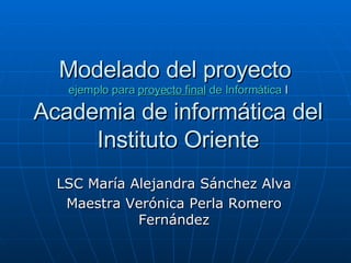 Modelado del proyecto  ejemplo para  proyecto final  de Informática  I Academia de informática del Instituto Oriente LSC María Alejandra Sánchez Alva Maestra Verónica Perla Romero Fernández 