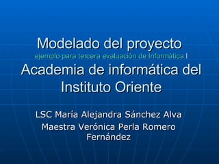 Modelado del proyecto  ejemplo para tercera evaluación de Informática  I Academia de informática del Instituto Oriente LSC María Alejandra Sánchez Alva Maestra Verónica Perla Romero Fernández 