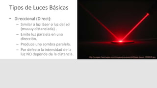 Tipos de Luces Básicas
• Direccional (Direct):
– Similar a luz láser o luz del sol
(muuuy distanciada) .
– Emite luz paralela en una
dirección.
– Produce una sombra paralela.
– Por defecto la intensidad de la
luz NO depende de la distancia.
http://images.freeimages.com/images/previews/a0d/laser-beam-1539935.jpg
 