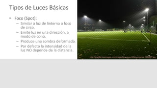 Tipos de Luces Básicas
• Foco (Spot):
– Similar a luz de linterna o foco
de circo.
– Emite luz en una dirección, a
modo de cono.
– Produce una sombra deformada.
– Por defecto la intensidad de la
luz NO depende de la distancia.
http://images.freeimages.com/images/previews/489/sport-area-1630937.jpg
 