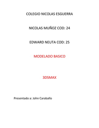 COLEGIO NICOLAS ESGUERRA


           NICOLAS MUÑOZ COD: 24


           EDWARD NEUTA COD: 25


              MODELADO BASICO




                     3DSMAX




Presentado a: John Caraballo
 
