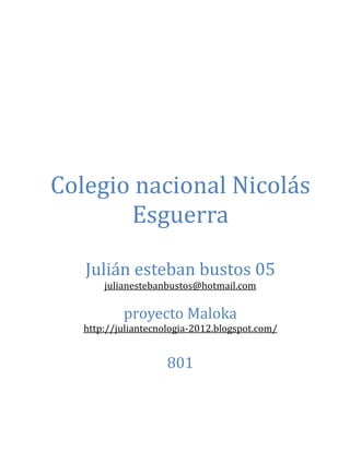 Colegio nacional Nicolás
       Esguerra

   Julián esteban bustos 05
       julianestebanbustos@hotmail.com

           proyecto Maloka
   http://juliantecnologia-2012.blogspot.com/


                     801
 