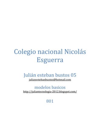 Colegio nacional Nicolás
       Esguerra

   Julián esteban bustos 05
       julianestebanbustos@hotmail.com

           modelos basicos
   http://juliantecnologia-2012.blogspot.com/


                     801
 