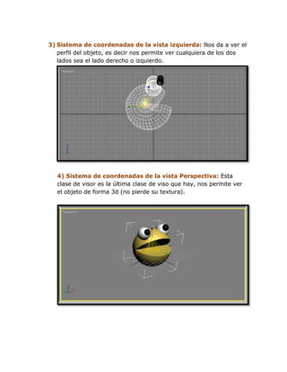 3) Sistema de coordenadas de la vista izquierda: Nos da a ver el
   perfil del objeto, es decir nos permite ver cualquiera de los dos
   lados sea el lado derecho o izquierdo.




   4) Sistema de coordenadas de la vista Perspectiva: Esta
   clase de visor es la última clase de viso que hay, nos permite ver
   el objeto de forma 3d (no pierde su textura).
 
