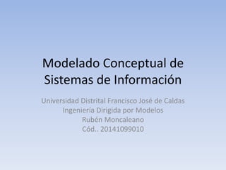 Modelado Conceptual de 
Sistemas de Información 
Universidad Distrital Francisco José de Caldas 
Ingeniería Dirigida por Modelos 
Rubén Moncaleano 
Cód.. 20141099010 
 