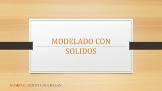 MODELADO CON
SOLIDOS
NOMBRE: JUDITH LARA BAZAN
 