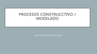 PROCESOS CONSTRUCCTIVO /
MODELADO
Juan Manuel Gutiérrez Correa
 