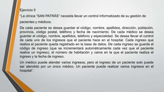 Ejercicio 5
“La clínica “SAN PATRÁS” necesita llevar un control informatizado de su gestión de
pacientes y médicos.
De cada paciente se desea guardar el código, nombre, apellidos, dirección, población,
provincia, código postal, teléfono y fecha de nacimiento. De cada médico se desea
guardar el código, nombre, apellidos, teléfono y especialidad. Se desea llevar el control
de cada uno de los ingresos que el paciente hace en el hospital. Cada ingreso que
realiza el paciente queda registrado en la base de datos. De cada ingreso se guarda el
código de ingreso (que se incrementará automáticamente cada vez que el paciente
realice un ingreso), el número de habitación y cama en la que el paciente realiza el
ingreso y la fecha de ingreso.
Un médico puede atender varios ingresos, pero el ingreso de un paciente solo puede
ser atendido por un único médico. Un paciente puede realizar varios ingresos en el
hospital”.
 