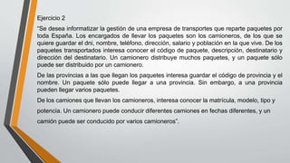 Ejercicio 2
“Se desea informatizar la gestión de una empresa de transportes que reparte paquetes por
toda España. Los encargados de llevar los paquetes son los camioneros, de los que se
quiere guardar el dni, nombre, teléfono, dirección, salario y población en la que vive. De los
paquetes transportados interesa conocer el código de paquete, descripción, destinatario y
dirección del destinatario. Un camionero distribuye muchos paquetes, y un paquete sólo
puede ser distribuido por un camionero.
De las provincias a las que llegan los paquetes interesa guardar el código de provincia y el
nombre. Un paquete sólo puede llegar a una provincia. Sin embargo, a una provincia
pueden llegar varios paquetes.
De los camiones que llevan los camioneros, interesa conocer la matrícula, modelo, tipo y
potencia. Un camionero puede conducir diferentes camiones en fechas diferentes, y un
camión puede ser conducido por varios camioneros”.
 