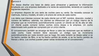 Ejercicio 4
“Se desea diseñar una base de datos para almacenar y gestionar la información
empleada por una empresa dedicada a la venta de automóviles, teniendo en cuenta los
siguientes aspectos:
La empresa dispone de una serie de coches para su venta. Se necesita conocer la
matrícula, marca y modelo, el color y el precio de venta de cada coche.
Los datos que interesa conocer de cada cliente son el NIF, nombre, dirección, ciudad y
número de teléfono: además, los clientes se diferencian por un código interno de la
empresa que se incrementa automáticamente cuando un cliente se da de alta en ella.
Un cliente puede comprar tantos coches como desee a la empresa. Un coche
determinado solo puede ser comprado por un único cliente.
El concesionario también se encarga de llevar a cabo las revisiones que se realizan a
cada coche. Cada revisión tiene asociado un código que se incrementa
automáticamente por cada revisión que se haga. De cada revisión se desea saber si se
ha hecho cambio de filtro, si se ha hecho cambio de aceite, si se ha hecho cambio de
frenos u otros. Los coches pueden pasar varias revisiones en el concesionario”.
 