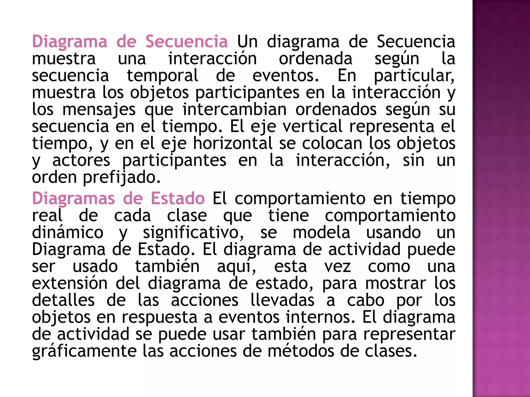 Diagrama de Secuencia Un diagrama de Secuencia
muestra una interacción ordenada según la
secuencia temporal de eventos. En particular,
muestra los objetos participantes en la interacción y
los mensajes que intercambian ordenados según su
secuencia en el tiempo. El eje vertical representa el
tiempo, y en el eje horizontal se colocan los objetos
y actores participantes en la interacción, sin un
orden prefijado.
Diagramas de Estado El comportamiento en tiempo
real de cada clase que tiene comportamiento
dinámico y significativo, se modela usando un
Diagrama de Estado. El diagrama de actividad puede
ser usado también aquí, esta vez como una
extensión del diagrama de estado, para mostrar los
detalles de las acciones llevadas a cabo por los
objetos en respuesta a eventos internos. El diagrama
de actividad se puede usar también para representar
gráficamente las acciones de métodos de clases.
 