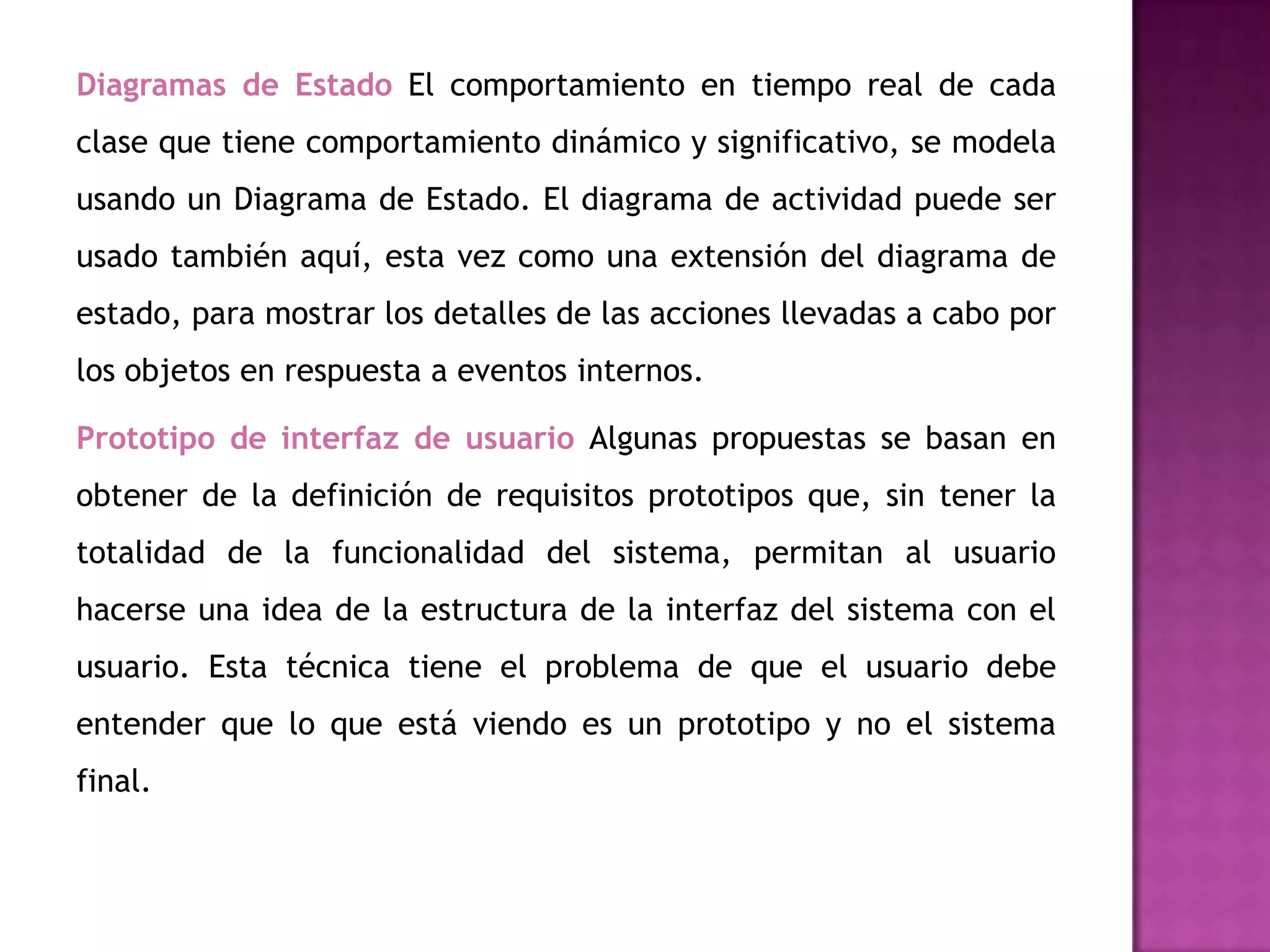 Diagramas de Estado El comportamiento en tiempo real de cada
clase que tiene comportamiento dinámico y significativo, se modela
usando un Diagrama de Estado. El diagrama de actividad puede ser
usado también aquí, esta vez como una extensión del diagrama de
estado, para mostrar los detalles de las acciones llevadas a cabo por
los objetos en respuesta a eventos internos.

Prototipo de interfaz de usuario Algunas propuestas se basan en
obtener de la definición de requisitos prototipos que, sin tener la
totalidad de la funcionalidad del sistema, permitan al usuario
hacerse una idea de la estructura de la interfaz del sistema con el
usuario. Esta técnica tiene el problema de que el usuario debe
entender que lo que está viendo es un prototipo y no el sistema
final.
 