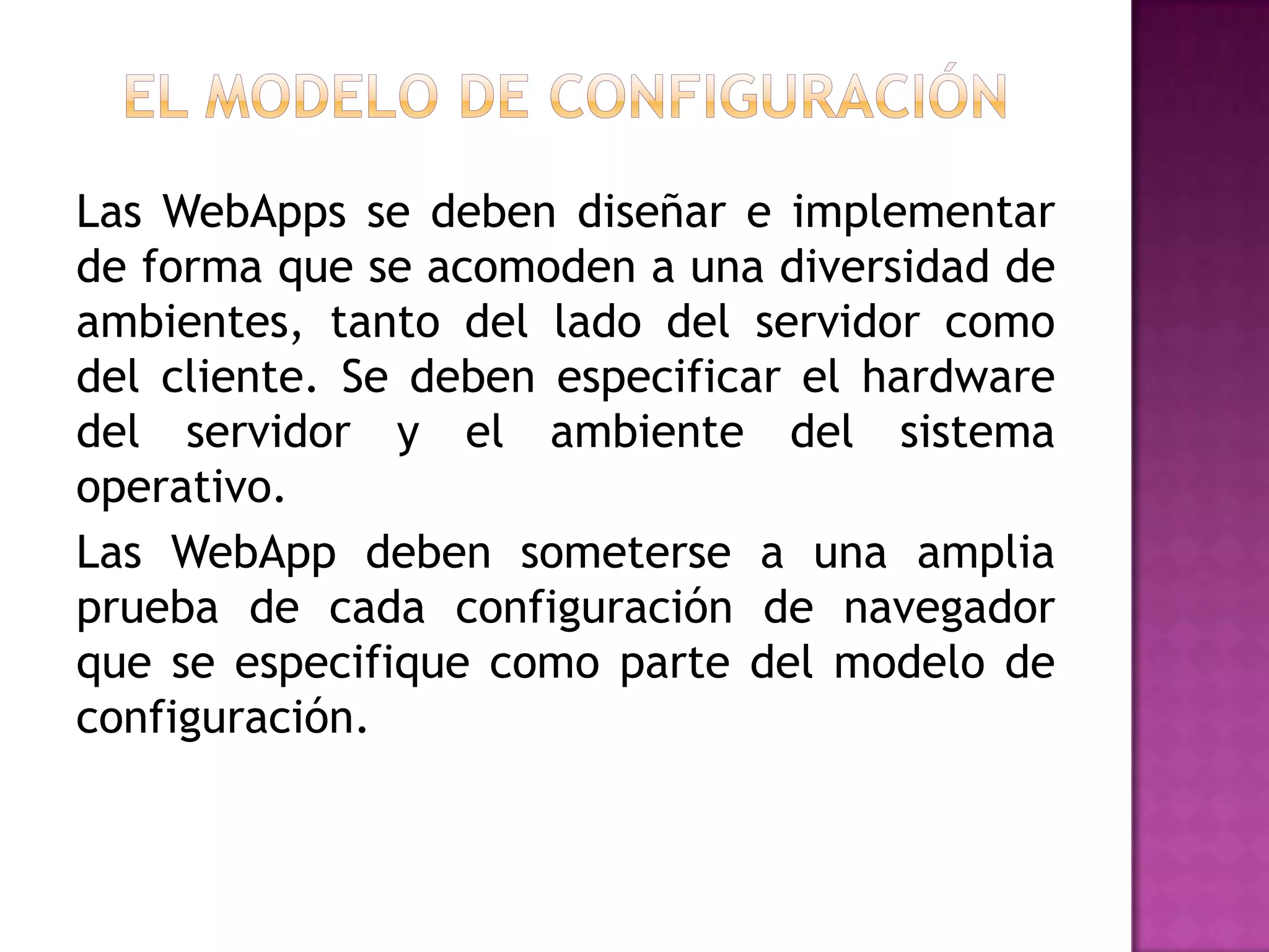 Las WebApps se deben diseñar e implementar
de forma que se acomoden a una diversidad de
ambientes, tanto del lado del servidor como
del cliente. Se deben especificar el hardware
del servidor y el ambiente del sistema
operativo.
Las WebApp deben someterse a una amplia
prueba de cada configuración de navegador
que se especifique como parte del modelo de
configuración.
 