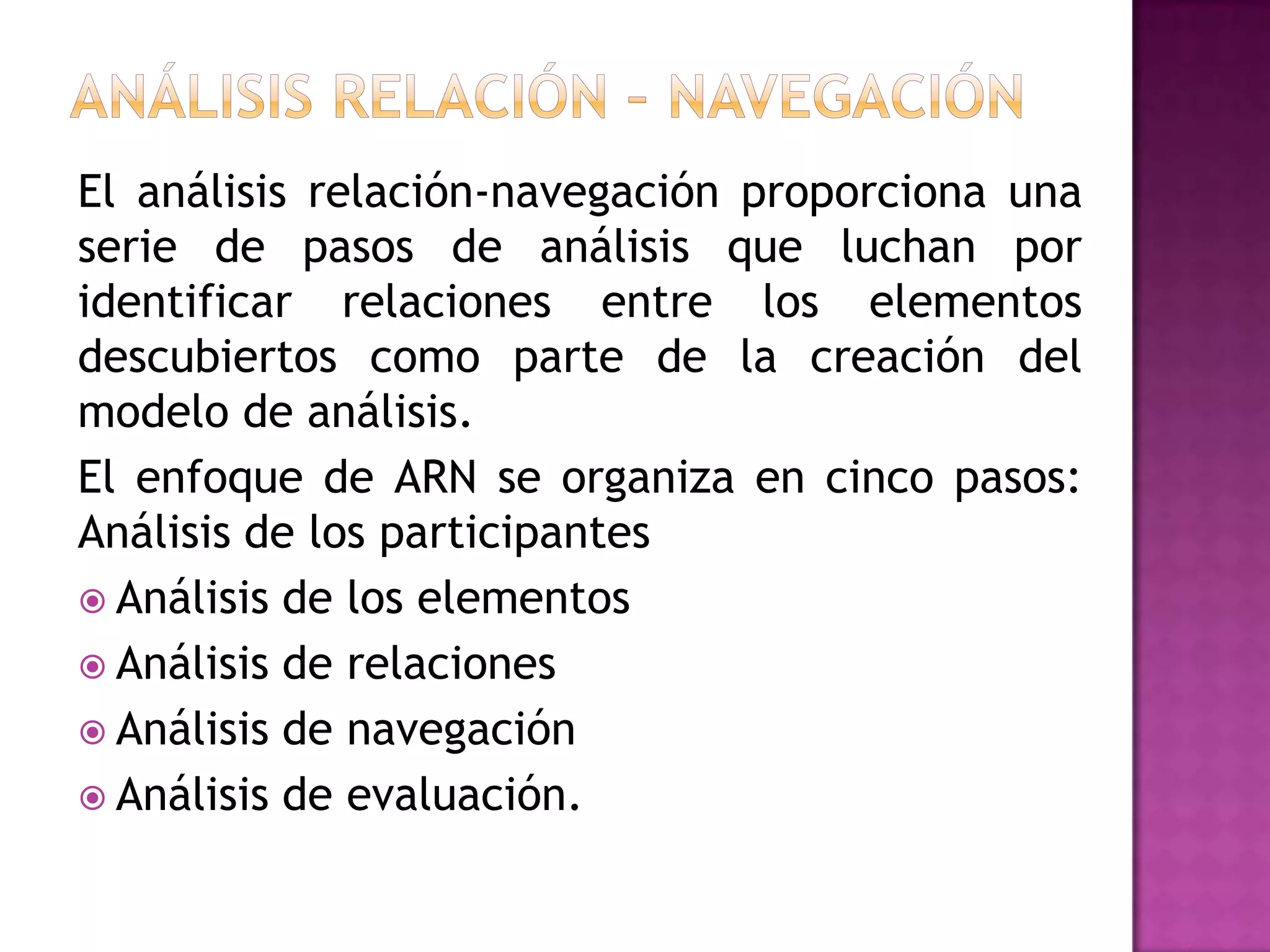 El análisis relación-navegación proporciona una
serie de pasos de análisis que luchan por
identificar relaciones entre los elementos
descubiertos como parte de la creación del
modelo de análisis.
El enfoque de ARN se organiza en cinco pasos:
Análisis de los participantes
 Análisis de los elementos
 Análisis de relaciones
 Análisis de navegación
 Análisis de evaluación.
 