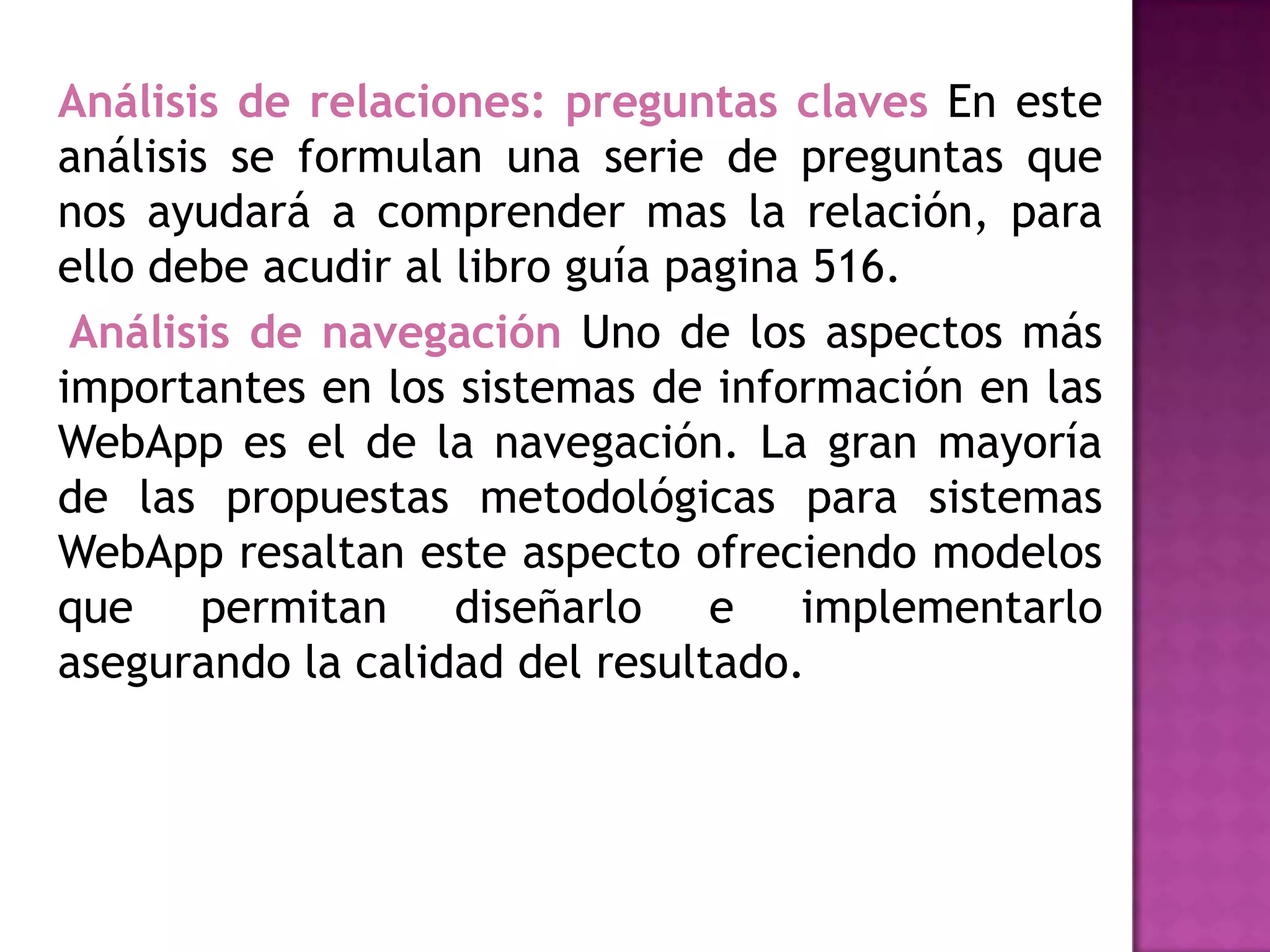 Análisis de relaciones: preguntas claves En este
análisis se formulan una serie de preguntas que
nos ayudará a comprender mas la relación, para
ello debe acudir al libro guía pagina 516.
 Análisis de navegación Uno de los aspectos más
importantes en los sistemas de información en las
WebApp es el de la navegación. La gran mayoría
de las propuestas metodológicas para sistemas
WebApp resaltan este aspecto ofreciendo modelos
que permitan diseñarlo e implementarlo
asegurando la calidad del resultado.
 