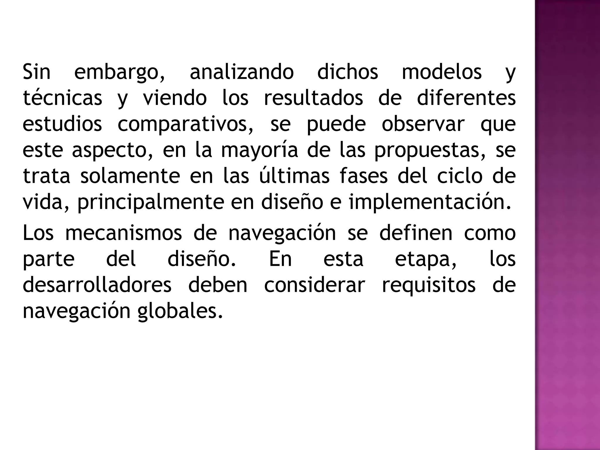 Sin embargo, analizando dichos modelos y
técnicas y viendo los resultados de diferentes
estudios comparativos, se puede observar que
este aspecto, en la mayoría de las propuestas, se
trata solamente en las últimas fases del ciclo de
vida, principalmente en diseño e implementación.
Los mecanismos de navegación se definen como
parte del diseño. En esta etapa, los
desarrolladores deben considerar requisitos de
navegación globales.
 