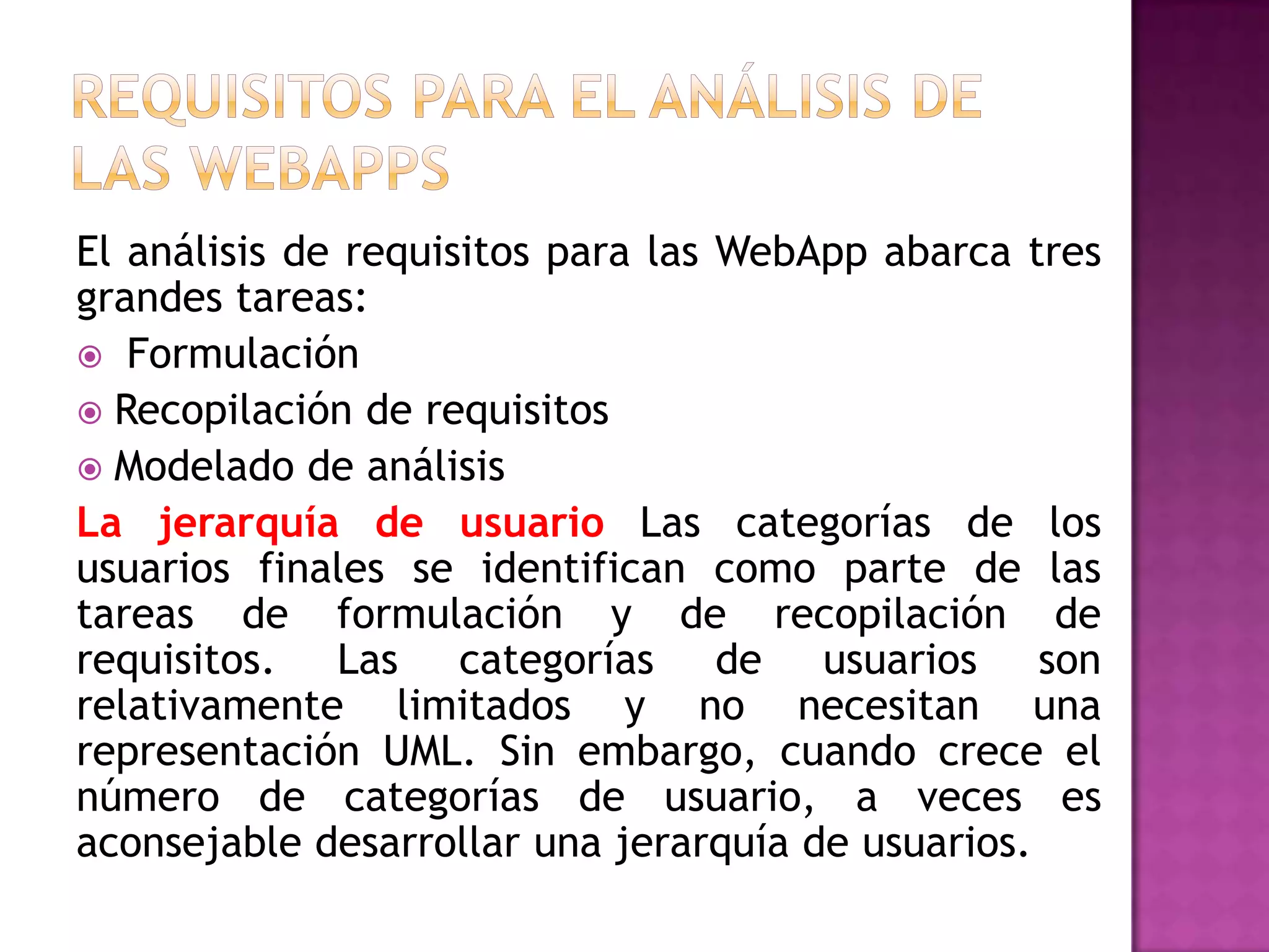 El análisis de requisitos para las WebApp abarca tres
grandes tareas:
 Formulación
 Recopilación de requisitos
 Modelado de análisis
La jerarquía de usuario Las categorías de los
usuarios finales se identifican como parte de las
tareas de formulación y de recopilación de
requisitos. Las categorías de usuarios son
relativamente limitados y no necesitan una
representación UML. Sin embargo, cuando crece el
número de categorías de usuario, a veces es
aconsejable desarrollar una jerarquía de usuarios.
 