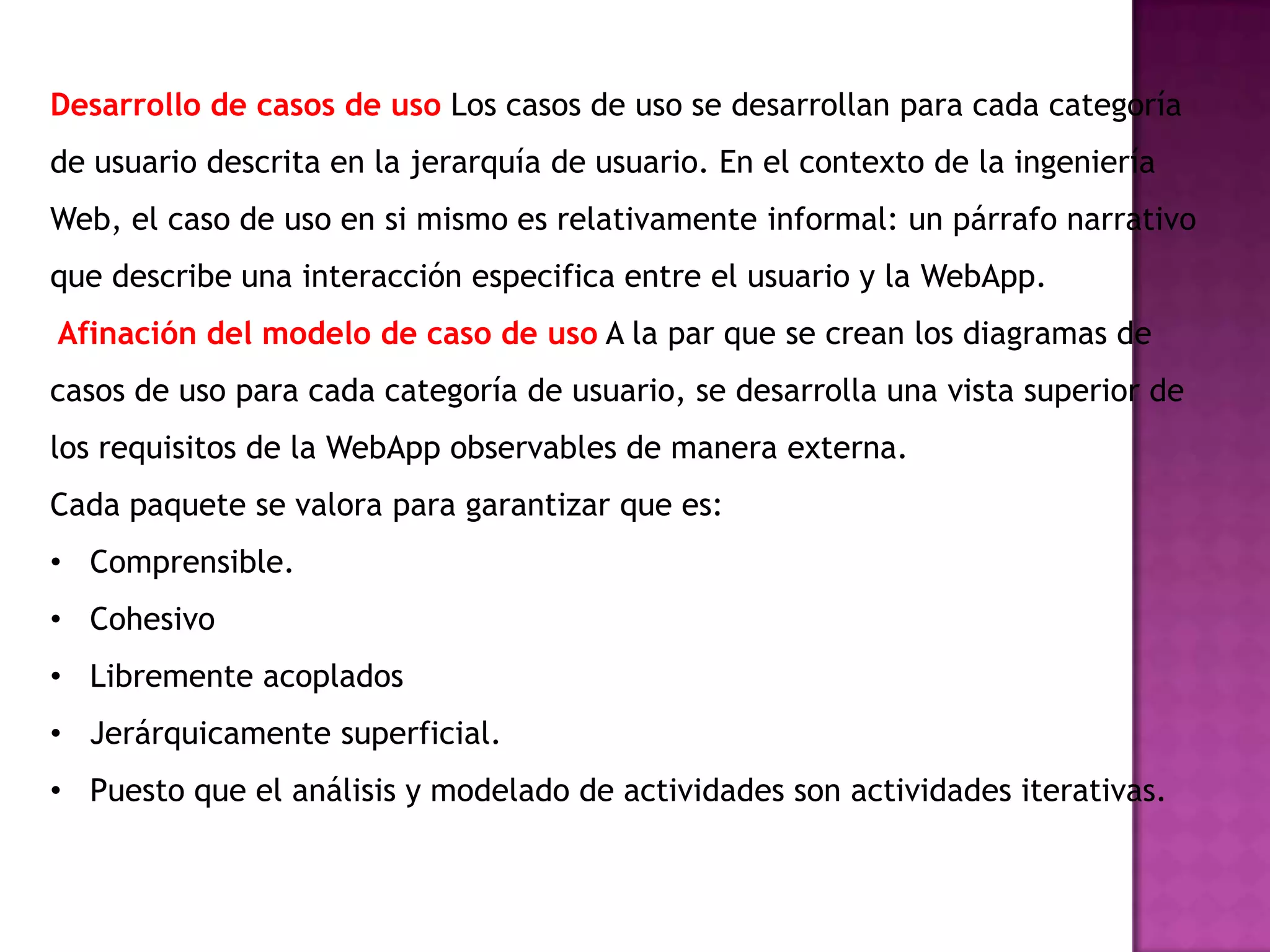 Desarrollo de casos de uso Los casos de uso se desarrollan para cada categoría
de usuario descrita en la jerarquía de usuario. En el contexto de la ingeniería
Web, el caso de uso en si mismo es relativamente informal: un párrafo narrativo
que describe una interacción especifica entre el usuario y la WebApp.
Afinación del modelo de caso de uso A la par que se crean los diagramas de
casos de uso para cada categoría de usuario, se desarrolla una vista superior de
los requisitos de la WebApp observables de manera externa.
Cada paquete se valora para garantizar que es:
• Comprensible.
• Cohesivo
• Libremente acoplados
• Jerárquicamente superficial.
• Puesto que el análisis y modelado de actividades son actividades iterativas.
 