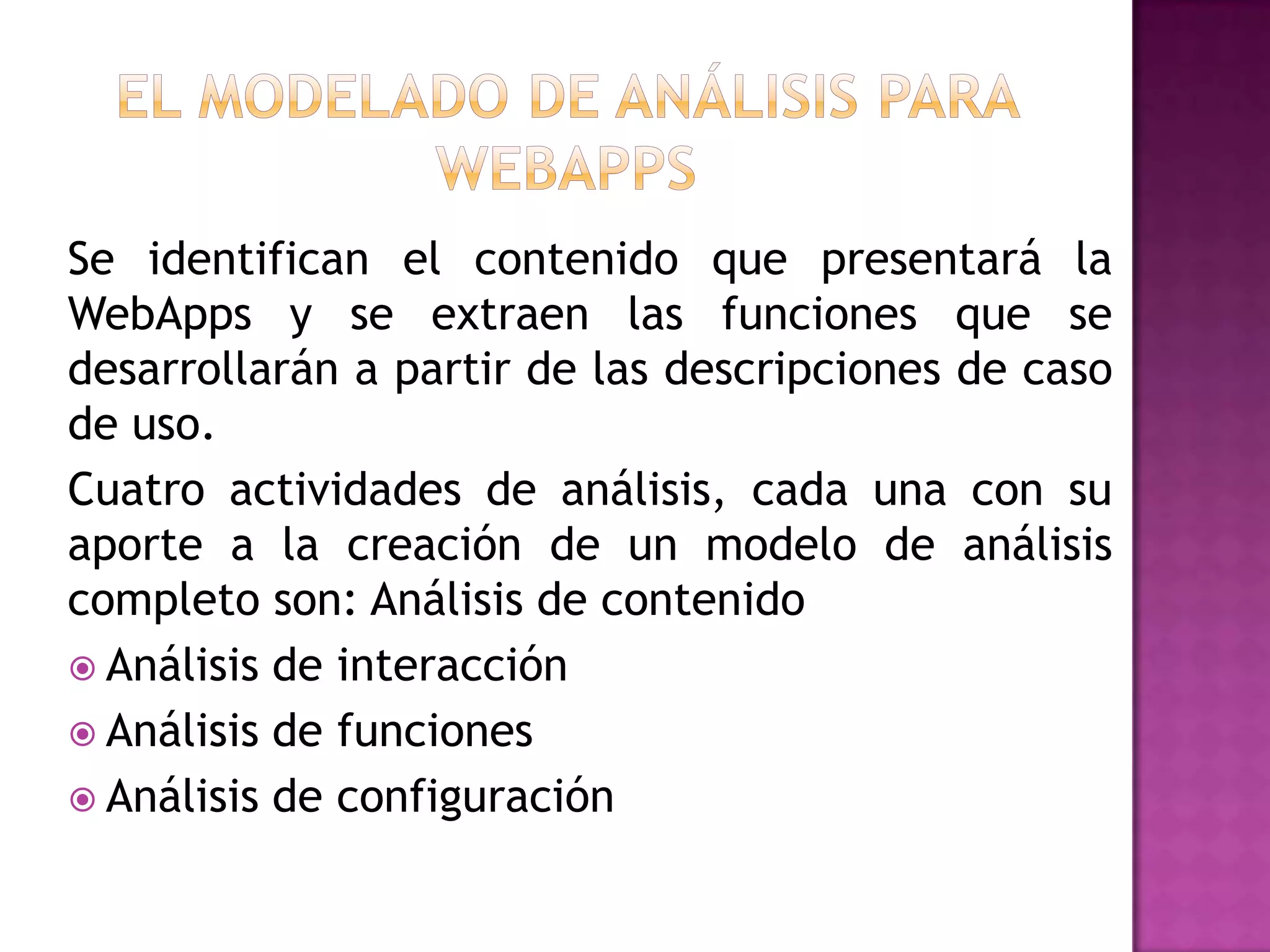 Se identifican el contenido que presentará la
WebApps y se extraen las funciones que se
desarrollarán a partir de las descripciones de caso
de uso.
Cuatro actividades de análisis, cada una con su
aporte a la creación de un modelo de análisis
completo son: Análisis de contenido
 Análisis de interacción
 Análisis de funciones
 Análisis de configuración
 