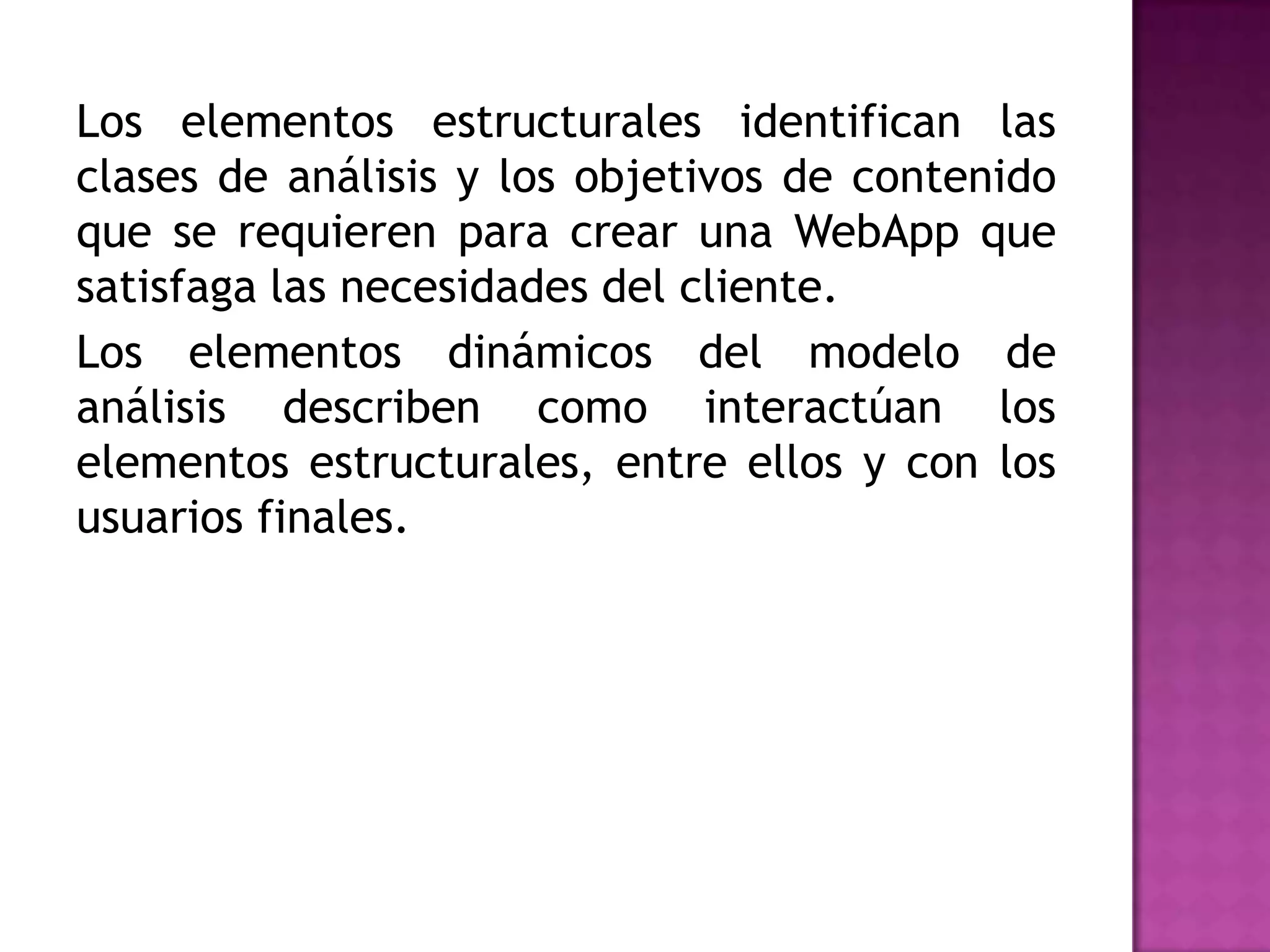 Los elementos estructurales identifican las
clases de análisis y los objetivos de contenido
que se requieren para crear una WebApp que
satisfaga las necesidades del cliente.
Los elementos dinámicos del modelo de
análisis describen como interactúan los
elementos estructurales, entre ellos y con los
usuarios finales.
 