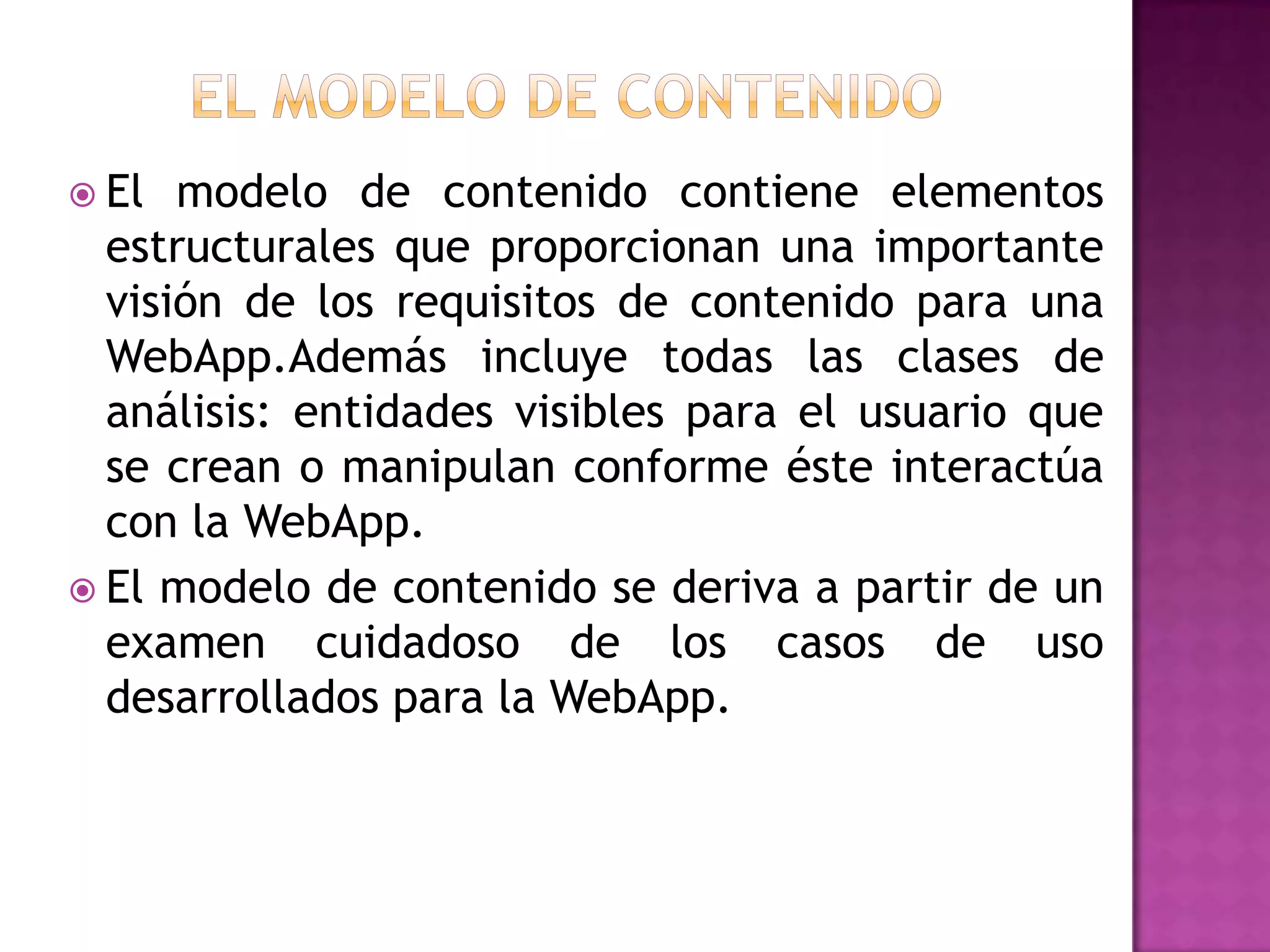  El  modelo de contenido contiene elementos
  estructurales que proporcionan una importante
  visión de los requisitos de contenido para una
  WebApp.Además incluye todas las clases de
  análisis: entidades visibles para el usuario que
  se crean o manipulan conforme éste interactúa
  con la WebApp.
 El modelo de contenido se deriva a partir de un
  examen cuidadoso de los casos de uso
  desarrollados para la WebApp.
 