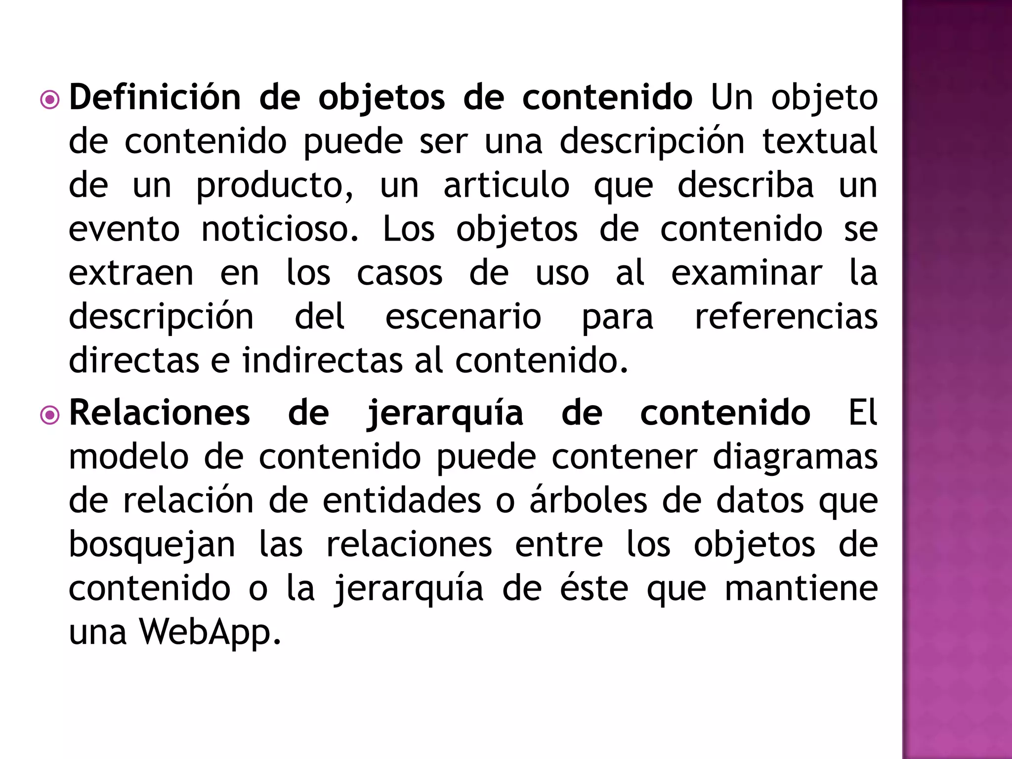  Definición  de objetos de contenido Un objeto
  de contenido puede ser una descripción textual
  de un producto, un articulo que describa un
  evento noticioso. Los objetos de contenido se
  extraen en los casos de uso al examinar la
  descripción del escenario para referencias
  directas e indirectas al contenido.
 Relaciones de jerarquía de contenido El
  modelo de contenido puede contener diagramas
  de relación de entidades o árboles de datos que
  bosquejan las relaciones entre los objetos de
  contenido o la jerarquía de éste que mantiene
  una WebApp.
 