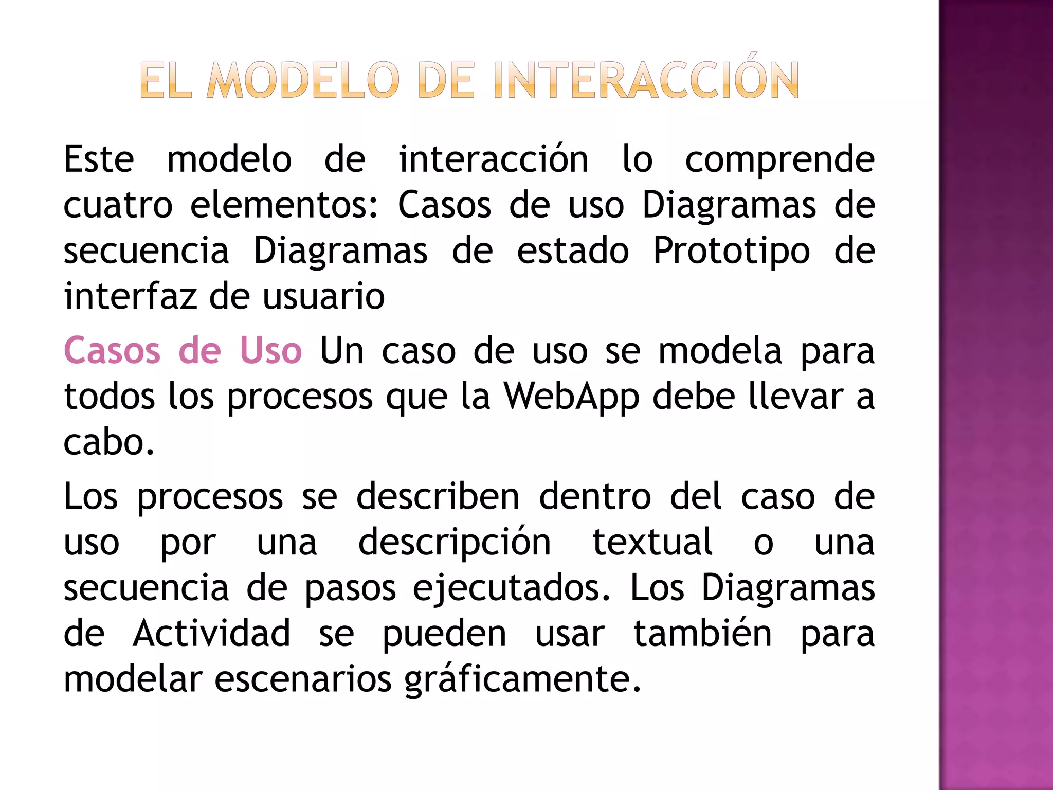 Este modelo de interacción lo comprende
cuatro elementos: Casos de uso Diagramas de
secuencia Diagramas de estado Prototipo de
interfaz de usuario
Casos de Uso Un caso de uso se modela para
todos los procesos que la WebApp debe llevar a
cabo.
Los procesos se describen dentro del caso de
uso por una descripción textual o una
secuencia de pasos ejecutados. Los Diagramas
de Actividad se pueden usar también para
modelar escenarios gráficamente.
 