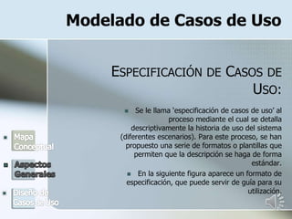 Modelado de Casos de Uso
ESPECIFICACIÓN DE CASOS DE
USO:
 Se le llama ‘especificación de casos de uso’ al
proceso mediante el cual se detalla
descriptivamente la historia de uso del sistema
(diferentes escenarios). Para este proceso, se han
propuesto una serie de formatos o plantillas que
permiten que la descripción se haga de forma
estándar.
 En la siguiente figura aparece un formato de
especificación, que puede servir de guía para su
utilización.
 