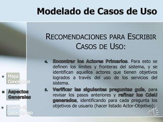 Modelado de Casos de Uso
RECOMENDACIONES PARA ESCRIBIR
CASOS DE USO:
. Para esto se
definen los límites y fronteras del sistema, y se
identifican aquellos actores que tienen objetivos
logrados a través del uso de los servicios del
sistema.
, para
revisar los pasos anteriores y
, identificando para cada pregunta los
objetivos de usuario (hacer listado Actor-Objetivo):
 