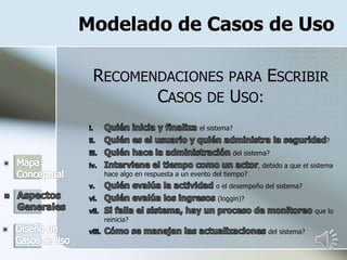 Modelado de Casos de Uso
RECOMENDACIONES PARA ESCRIBIR
CASOS DE USO:
el sistema?
?
del sistema?
, debido a que el sistema
hace algo en respuesta a un evento del tiempo?
o el desempeño del sistema?
(loggin)?
que lo
reinicia?
del sistema?
 