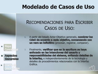Modelado de Casos de Uso
RECOMENDACIONES PARA ESCRIBIR
CASOS DE USO:
6. A partir del listado Actor-Objetivo generado,
(procesar, registrar, comparar).
7. Finalmente,
e independientemente de la tecnología y
detalles de procedimientos relacionados con la Interfaz
Gráfica.
 