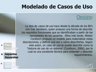 Modelado de Casos de Uso
ORIGEN:
La idea de casos de uso nace desde la década de los 80’s
con Ivar Jacobson, quien propuso una forma de describir
los requisitos funcionales que se identificaban a partir de las
necesidades de los usuarios. Años más tarde, Alistair
Cockburn propuso un modelo para materializar estas
descripciones, y definió qué son y cómo describirlos. Según
este autor, un caso de uso se puede describir como la
‘historia de uso de un sistema’ (Cockburn, 2006), por lo
cual es una excelente técnica para entender y describir
requerimientos.
 