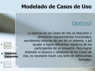 Modelado de Casos de Uso
OBJETIVO:
La esencia de los Casos de Uso es descubrir y
almacenar requerimientos funcionales,
escribiendo historias de uso de un sistema, y así
ayudar a lograr diferentes objetivos de los
participantes de un proyecto. Para lograr
entender el alcance y utilidades de los Casos de
Uso, es necesario hacer una serie de definiciones
formales.
 