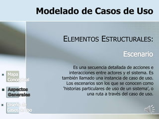 Modelado de Casos de Uso
ELEMENTOS ESTRUCTURALES:
Es una secuencia detallada de acciones e
interacciones entre actores y el sistema. Es
también llamado una instancia de caso de uso.
Los escenarios son los que se conocen como
‘historias particulares de uso de un sistema’, o
una ruta a través del caso de uso.
 