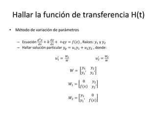 Hallar la función de transferencia H(t)
• Método de variación de parámetros

                𝑑2 𝑦    𝑑𝑦
   – Ecuación      + 𝑘 𝑑𝑥 + +𝑞𝑦 = 𝑓(𝑥) , Raíces: 𝑦1 y 𝑦2
                 𝑑𝑥
   – Hallar solución particular 𝑦 𝑝 = 𝑢1 𝑦1 + 𝑢2 𝑦2 , donde:

                              ′     𝑊1                           ′     𝑊2
                             𝑢1 =                               𝑢2 =
                                     𝑊                                  𝑊

                                                  𝑦1     𝑦2
                                         𝑊=      𝑦1 ′   𝑦2 ′

                                                 0        𝑦2
                                         𝑊1 =
                                                𝑓(𝑥)     𝑦2 ′

                                                 𝑦1      0
                                         𝑊2 =
                                                𝑦1 ′    𝑓(𝑥)
 