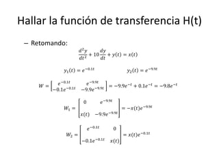 Hallar la función de transferencia H(t)
 – Retomando:
                       𝑑2 𝑦      𝑑𝑦
                            + 10    + 𝑦 𝑡 = 𝑥 𝑡
                       𝑑𝑡 2      𝑑𝑡

              𝑦1 𝑡 = 𝑒 −0.1𝑡                           𝑦2 𝑡 = 𝑒 −9.9𝑡


     𝑊=   𝑒 −0.1𝑡        𝑒 −9.9𝑡            −𝑡
                                               + 0.1𝑒 −𝑡 = −9.8𝑒 −𝑡
                              −9.9𝑡 = −9.9𝑒
        −0.1𝑒 −0.1𝑡    −9.9𝑒

                        0             𝑒 −9.9𝑡
               𝑊1 =                                 = −𝑥(𝑡)𝑒 −9.9𝑡
                       𝑥(𝑡) −9.9𝑒 −9.9𝑡

                            𝑒 −0.1𝑡             0
                𝑊2 =                                = 𝑥(𝑡)𝑒 −0.1𝑡
                       −0.1𝑒 −0.1𝑡          𝑥(𝑡)
 