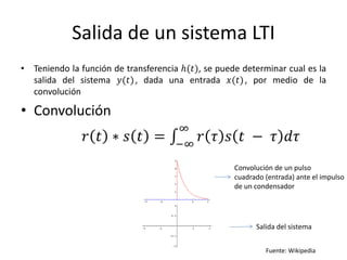 Salida de un sistema LTI
• Teniendo la función de transferencia ℎ(𝑡), se puede determinar cual es la
  salida del sistema 𝑦(𝑡) , dada una entrada 𝑥(𝑡) , por medio de la
  convolución

• Convolución
                                     ∞
               𝑟 𝑡 ∗ 𝑠 𝑡 =           −∞
                                            𝑟 𝜏 𝑠 𝑡 − 𝜏 𝑑𝜏
                                                    Convolución de un pulso
                                                    cuadrado (entrada) ante el impulso
                                                    de un condensador




                                                          Salida del sistema


                                                             Fuente: Wikipedia
 