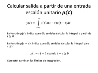 Calcular salida a partir de una entrada
         escalón unitario 𝝁(𝒕)
                          ∞

                 𝑦 𝑡 =        𝜇 𝜏 ℎ 𝑡 − 𝜏 𝜇(𝑡 − 𝜏)𝑑𝜏
                         −∞

La función 𝜇(𝑡), indica que sólo se debe calcular la integral a partir de
𝑡≥0

La función 𝜇 𝑡 − 𝜏 , indica que sólo se debe calcular la integral para
 𝜏≤ 𝑡

                     𝜇 𝑡 − 𝜏 = 1 cuando 𝑡 − 𝜏 ≥ 0

Con esto, cambian los límites de integración.
 