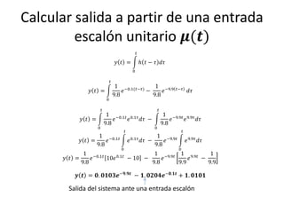 Calcular salida a partir de una entrada
         escalón unitario 𝝁(𝒕)
                                                     𝑡

                                     𝑦 𝑡 =               ℎ 𝑡 − 𝜏 𝑑𝜏
                                                 0

                                𝑡
                                     1 −0.1(𝑡−𝜏)    1 −9.9                   𝑡−𝜏
              𝑦 𝑡 =                     𝑒        −     𝑒                               𝑑𝜏
                                    9.8            9.8
                            0

                       𝑡                                           𝑡
                            1 −0.1𝑡 0.1𝜏                                1 −9.9𝑡 9.9𝜏
           𝑦 𝑡 =               𝑒    𝑒    𝑑𝜏 −                              𝑒    𝑒    𝑑𝜏
                           9.8                                         9.8
                   0                                           0
                                           𝑡                                      𝑡
                  1 −0.1𝑡                                      1 −9.9𝑡
           𝑦 𝑡 =     𝑒                         𝑒 0.1𝜏    𝑑𝜏 −     𝑒                   𝑒 9.9𝜏 𝑑𝜏
                 9.8                                          9.8
                                       0                                      0
             1 −0.1𝑡                  1 −9.9𝑡 1 9.9𝑡    1
      𝑦 𝑡 =     𝑒    10𝑒 0.1𝑡 − 10 −     𝑒        𝑒  −
            9.8                      9.8      9.9      9.9

          𝒚 𝒕 = 𝟎. 𝟎𝟏𝟎𝟑𝒆−𝟗.𝟗𝒕 − 𝟏. 𝟎𝟐𝟎𝟒𝒆−𝟎.𝟏𝒕 + 𝟏. 𝟎𝟏𝟎𝟏

       Salida del sistema ante una entrada escalón
 
